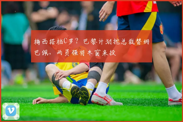 梅西搭档C罗？巴黎计划挖总裁替姆巴佩，两员强将冬窗来投
