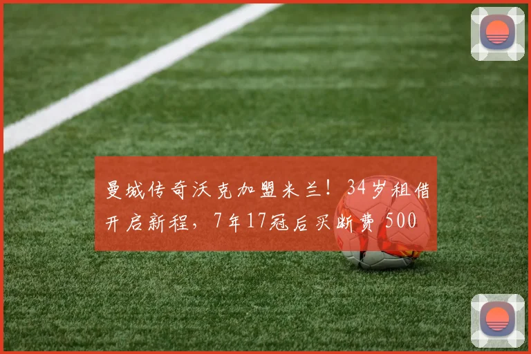 曼城传奇沃克加盟米兰！34岁租借开启新程，7年17冠后买断费 500 万