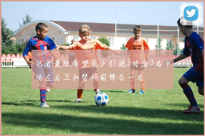 记者曼联希望至少引进5将含3名中场左后卫和替补前锋各一名