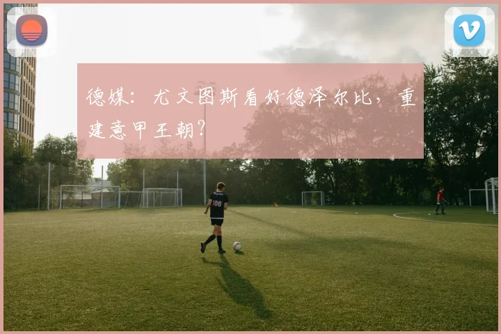 德媒：尤文图斯看好德泽尔比，重建意甲王朝？