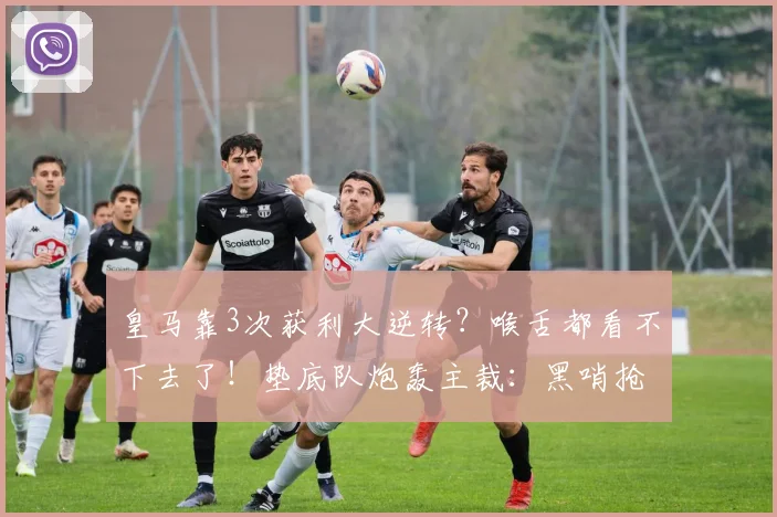 皇马靠3次获利大逆转？喉舌都看不下去了！垫底队炮轰主裁：黑哨抢劫
