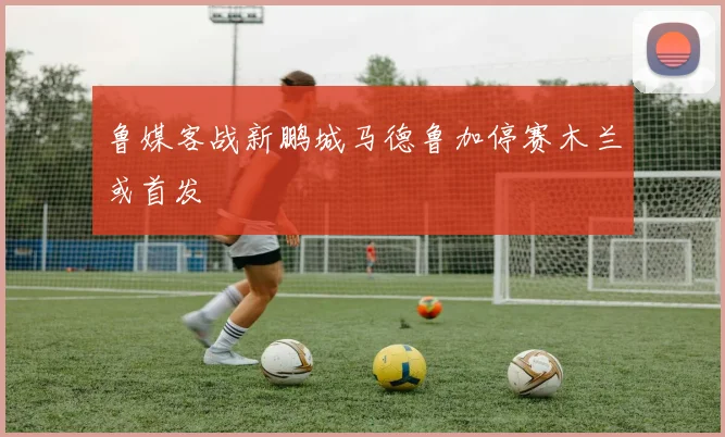 鲁媒客战新鹏城马德鲁加停赛木兰或首发