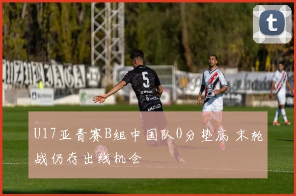 U17亚青赛B组中国队0分垫底 末轮战仍存出线机会