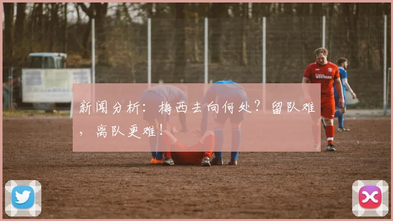 新闻分析：梅西去向何处？留队难，离队更难！