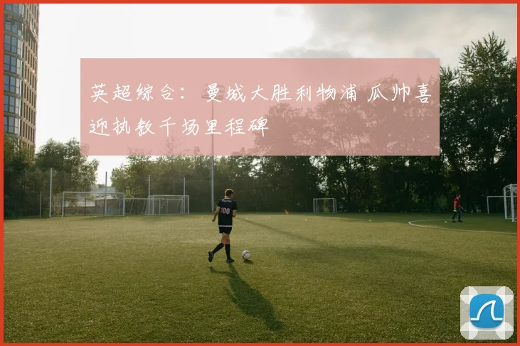 英超综合：曼城大胜利物浦 瓜帅喜迎执教千场里程碑