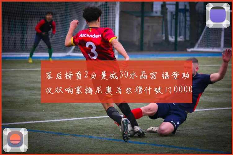 落后榜首2分曼城30水晶宫 福登助攻双响塞梅尼奥马尔穆什破门0000644