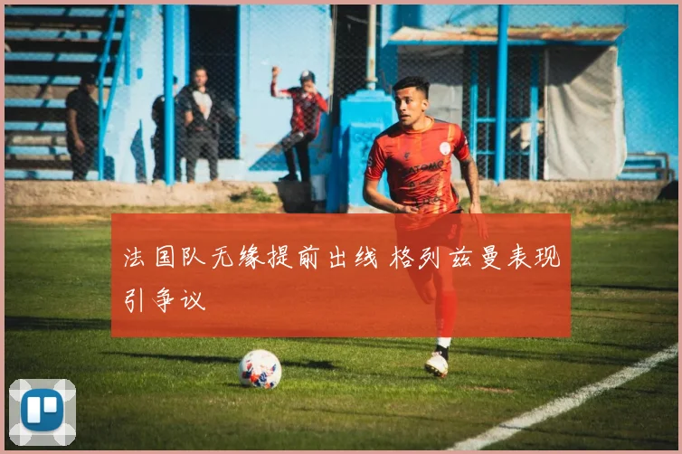 法国队无缘提前出线 格列兹曼表现引争议