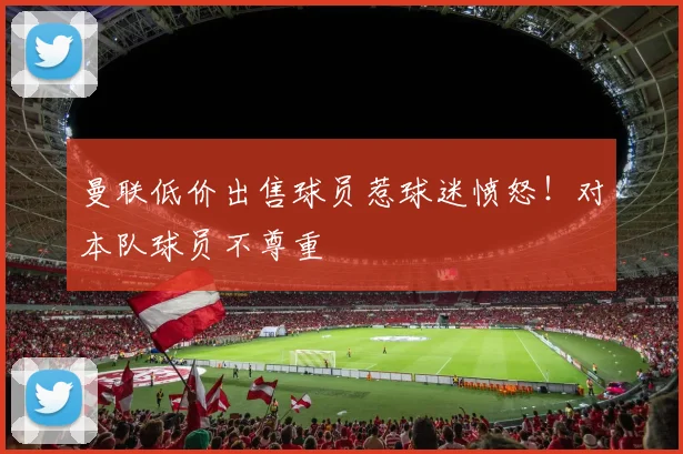 曼联低价出售球员惹球迷愤怒！对本队球员不尊重